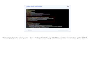 @Service
@RequiredArgsConstructor
@Transactional
public class VideoService {
private final ContentRepository contentRepository;
private final ContentCollectionRepository contentCollectionRepository;
private final MediaRepository mediaRepository;
private final ResourceLoader resourceLoader;
private byte[] getResourceAsBytes(String res) throws IOException {
final Resource fileResource = resourceLoader.getResource("classpath:" + res);
@Cleanup InputStream is = fileResource.getInputStream();
return IOUtils.toByteArray(is);
}
@PostConstruct
public void initDB() throws IOException {
if(contentRepository.count() == 0) {
byte[] heroImage = getResourceAsBytes("images/hero-background.jpg");
Media strangerThingsHeroImage = new Media(null, "hero-background.jpg", "image/jpeg", Instant.now(),
heroImage.length, heroImage, null, VideoQuality.NONE);
List<Media> thumbs = new ArrayList<>();
for (int iter = 1; iter < 9; iter++) {
byte[] showIcon = getResourceAsBytes("images/thumb" + iter + ".jpg");
Media thumb = new Media(null, "thumb.jpg", "image/jpeg", Instant.now(),
showIcon.length, showIcon, null, VideoQuality.NONE);
Source Listing - VideoService
codenameone.com github.com/codenameone/CodenameOne
This is a simple utility method to read bytes from a stream in the classpath. Notice the usage of the @Cleanup annotation from Lombok and Apaches IOUtils API.
 