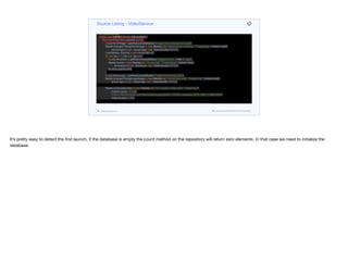 final Resource fileResource = resourceLoader.getResource("classpath:" + res);
@Cleanup InputStream is = fileResource.getInputStream();
return IOUtils.toByteArray(is);
}
@PostConstruct
public void initDB() throws IOException {
if(contentRepository.count() == 0) {
byte[] heroImage = getResourceAsBytes("images/hero-background.jpg");
Media strangerThingsHeroImage = new Media(null, "hero-background.jpg", "image/jpeg", Instant.now(),
heroImage.length, heroImage, null, VideoQuality.NONE);
List<Media> thumbs = new ArrayList<>();
for (int iter = 1; iter < 9; iter++) {
byte[] showIcon = getResourceAsBytes("images/thumb" + iter + ".jpg");
Media thumb = new Media(null, "thumb.jpg", "image/jpeg", Instant.now(),
showIcon.length, showIcon, null, VideoQuality.NONE);
thumbs.add(thumb);
}
byte[] showLogo = getResourceAsBytes("images/show-logo.png");
Media strangerThingsLogoImage = new Media(null, "show-logo.png", "image/png", Instant.now(),
showLogo.length, showLogo, null, VideoQuality.NONE);
Media lowQualityVideo = new Media(null, "low-quality-video.mp4", "video/mp4",
Instant.now(), -1, null,
"https://file-examples.com/wp-content/uploads/2017/04/file_example_MP4_480_1_5MG.mp4",
VideoQuality.LOW);
Media mediumQualityVideo = new Media(null, "medium-quality-video.mp4", "video/mp4",
Instant.now(), -1, null,
"https://file-examples.com/wp-content/uploads/2017/04/file_example_MP4_640_3MG.mp4",
VideoQuality.MEDIUM);
Source Listing - VideoService
codenameone.com github.com/codenameone/CodenameOne
It’s pretty easy to detect the first launch, if the database is empty the count method on the repository will return zero elements. In that case we need to initialize the
database.
 