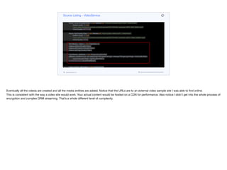 Media lowQualityVideo = new Media(null, "low-quality-video.mp4", "video/mp4",
Instant.now(), -1, null,
"https://file-examples.com/wp-content/uploads/2017/04/file_example_MP4_480_1_5MG.mp4",
VideoQuality.LOW);
Media mediumQualityVideo = new Media(null, "medium-quality-video.mp4", "video/mp4",
Instant.now(), -1, null,
"https://file-examples.com/wp-content/uploads/2017/04/file_example_MP4_640_3MG.mp4",
VideoQuality.MEDIUM);
Media highQualityVideo = new Media(null, "high-quality-video.mp4", "video/mp4",
Instant.now(), -1, null,
"https://file-examples.com/wp-content/uploads/2017/04/file_example_MP4_1280_10MG.mp4",
VideoQuality.HIGH);
Set<Media> videos = new HashSet<>();
videos.add(lowQualityVideo);
videos.add(mediumQualityVideo);
videos.add(highQualityVideo);
List<Media> allMedia = new ArrayList<>(thumbs);
allMedia.addAll(Arrays.asList(strangerThingsHeroImage, strangerThingsLogoImage, lowQualityVideo,
mediumQualityVideo, highQualityVideo));
mediaRepository.saveAll(allMedia);
List<Content> allContent = new ArrayList<>();
Content lead = new Content(null,
"Stranger Things",
"Stranger things description",
strangerThingsHeroImage,
Source Listing - VideoService
codenameone.com github.com/codenameone/CodenameOne
Eventually all the videos are created and all the media entities are added. Notice that the URLs are to an external video sample site I was able to find online. 

This is consistent with the way a video site would work. Your actual content would be hosted on a CDN for performance. Also notice I didn’t get into the whole process of
encryption and complex DRM streaming. That’s a whole diﬀerent level of complexity.
 