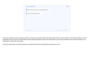codenameone.com github.com/codenameone/CodenameOne
Server Continued
We have one last entity to cover, the ContentCollection
Then we cover the service class
In this final instalment covering the server we’ll go over the service classes and the final entity representing the content creation. The content collection is an over
simplification of the concept. A site like Netflix would probably generate this data dynamically based on user viewing preferences and complex heuristics. I just
hardcoded an entity which was simpler.

The service class doesn’t do anything other than create the builtin data and implements the basic service call.
 