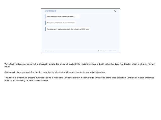 codenameone.com github.com/codenameone/CodenameOne
Client Model
We’re starting with the model side not the UI
It’s a direct continuation of the server work
We use property business objects for the networking/JSON code
We’re finally at the client side which is also pretty simple, this time we’ll start with the model and move to the UI rather than the other direction which is what we normally
cover.

Since we did the server work first this fits pretty directly after that which makes it easier to start with that portion. 

The model is pretty much property business objects to match the Lombok objects in the server side. While some of the terse aspects of Lombok are missed properties
make up for it by being far more powerful overall.
 