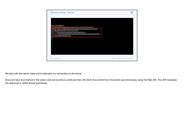 public class Server {
private static final String SERVER_URL = "http://localhost:8080/";
public static void fetchContent(OnComplete<ContentCollection> fetch) {
Rest.get(SERVER_URL + "video/list").
jsonContent().fetchAsProperties(callback -> {
fetch.completed((ContentCollection)callback.getResponseData());
}, ContentCollection.class);
}
}
Source Listing - Server
codenameone.com github.com/codenameone/CodenameOne
We start with the server class which abstracts our connection to the server. 

Since we have one method in the server web service this is continued here. We fetch the content from the server asynchronously using the Rest API. This API translates
the response to JSON almost seamlessly
 