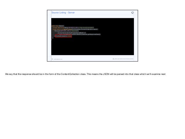 public class Server {
private static final String SERVER_URL = "http://localhost:8080/";
public static void fetchContent(OnComplete<ContentCollection> fetch) {
Rest.get(SERVER_URL + "video/list").
jsonContent().fetchAsProperties(callback -> {
fetch.completed((ContentCollection)callback.getResponseData());
}, ContentCollection.class);
}
}
Source Listing - Server
codenameone.com github.com/codenameone/CodenameOne
We say that the response should be in the form of the ContentCollection class. This means the JSON will be parsed into that class which we’ll examine next
 