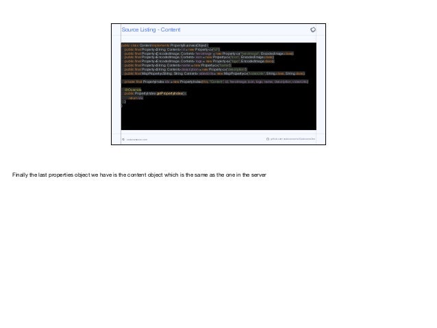 public class Content implements PropertyBusinessObject {
public final Property<String, Content> id = new Property<>("id");
public final Property<EncodedImage, Content> heroImage = new Property<>("heroImage", EncodedImage.class);
public final Property<EncodedImage, Content> icon = new Property<>("icon", EncodedImage.class);
public final Property<EncodedImage, Content> logo = new Property<>("logo", EncodedImage.class);
public final Property<String, Content> name = new Property<>("name");
public final Property<String, Content> description = new Property<>("description");
public final MapProperty<String, String, Content> videoUrls = new MapProperty<>("videoUrls", String.class, String.class);
private final PropertyIndex idx = new PropertyIndex(this, "Content", id, heroImage, icon, logo, name, description, videoUrls);
@Override
public PropertyIndex getPropertyIndex() {
return idx;
}
}
Source Listing - Content
codenameone.com github.com/codenameone/CodenameOne
Finally the last properties object we have is the content object which is the same as the one in the server
 