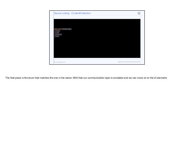 public enum VideoQuality {
NONE,
LOW,
MEDIUM,
HIGH
}
Source Listing - ContentCollection
codenameone.com github.com/codenameone/CodenameOne
The final piece is the enum that matches the one in the server. With that our communication layer is complete and we can move on to the UI elements
 