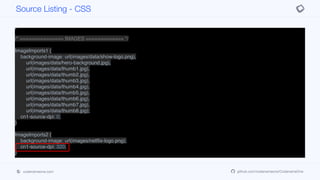 border: none;
background-color: black;
padding: 1.5mm 0.5mm 1.5mm 0.5mm;
margin: 0px;
}
/* =============== IMAGES ============= */
ImageImports1 {
background-image: url(images/data/show-logo.png),
url(images/data/hero-background.jpg),
url(images/data/thumb1.jpg),
url(images/data/thumb2.jpg),
url(images/data/thumb3.jpg),
url(images/data/thumb4.jpg),
url(images/data/thumb5.jpg),
url(images/data/thumb6.jpg),
url(images/data/thumb7.jpg),
url(images/data/thumb8.jpg);
cn1-source-dpi: 0;
}
ImageImports2 {
background-image: url(images/netflix-logo.png);
cn1-source-dpi: 320;
}
Source Listing - CSS
codenameone.com github.com/codenameone/CodenameOne
 