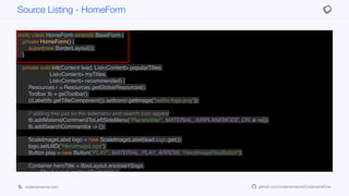 public class HomeForm extends BaseForm {
private HomeForm() {
super(new BorderLayout());
}
private void init(Content lead, List<Content> popularTitles,
List<Content> myTitles,
List<Content> recommended) {
Resources r = Resources.getGlobalResources();
Toolbar tb = getToolbar();
((Label)tb.getTitleComponent()).setIcon(r.getImage("netflix-logo.png"));
// adding this just so the sidemenu and search icon appear
tb.addMaterialCommandToLeftSideMenu("Placeholder", MATERIAL_AIRPLANEMODE_ON, e ->{});
tb.addSearchCommand(e -> {});
ScaleImageLabel logo = new ScaleImageLabel(lead.logo.get());
logo.setUIID("HeroImageLogo");
Button play = new Button("PLAY", MATERIAL_PLAY_ARROW, "HeroImagePlayButton");
Container heroTitle = BoxLayout.encloseY(logo,
FlowLayout.encloseCenter(play),
new Label("Popular on Netflix", "Lead"));
Style stl = heroTitle.getAllStyles();
stl.setBackgroundType(Style.BACKGROUND_IMAGE_SCALED_FILL);
Source Listing - HomeForm
codenameone.com github.com/codenameone/CodenameOne
 