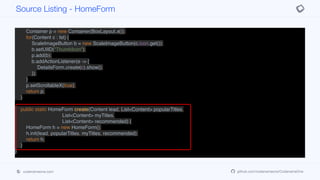 add(CENTER, tabs);
}
private Container movieList(List<Content> lst) {
Container p = new Container(BoxLayout.x());
for(Content c : lst) {
ScaleImageButton b = new ScaleImageButton(c.icon.get());
b.setUIID("ThumbIcon");
p.add(b);
b.addActionListener(e -> {
DetailsForm.create(c).show();
});
}
p.setScrollableX(true);
return p;
}
public static HomeForm create(Content lead, List<Content> popularTitles,
List<Content> myTitles,
List<Content> recommended) {
HomeForm h = new HomeForm();
h.init(lead, popularTitles, myTitles, recommended);
return h;
}
}
Source Listing - HomeForm
codenameone.com github.com/codenameone/CodenameOne
 