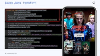public class HomeForm extends BaseForm {
private HomeForm() {
super(new BorderLayout());
}
private void init(Content lead, List<Content> popularTitles,
List<Content> myTitles,
List<Content> recommended) {
Resources r = Resources.getGlobalResources();
Toolbar tb = getToolbar();
((Label)tb.getTitleComponent()).setIcon(r.getImage("netflix-logo.png"));
// adding this just so the sidemenu and search icon appear
tb.addMaterialCommandToLeftSideMenu("Placeholder", MATERIAL_AIRPLANEMODE_ON, e ->{});
tb.addSearchCommand(e -> {});
ScaleImageLabel logo = new ScaleImageLabel(lead.logo.get());
logo.setUIID("HeroImageLogo");
Button play = new Button("PLAY", MATERIAL_PLAY_ARROW, "HeroImagePlayButton");
Container heroTitle = BoxLayout.encloseY(logo,
FlowLayout.encloseCenter(play),
new Label("Popular on Netflix", "Lead"));
Style stl = heroTitle.getAllStyles();
stl.setBackgroundType(Style.BACKGROUND_IMAGE_SCALED_FILL);
stl.setBgImage(lead.heroImage.get());
Tabs tabs = new Tabs();
tabs.setTabPlacement(BOTTOM);
Source Listing - HomeForm
codenameone.com github.com/codenameone/CodenameOne
 