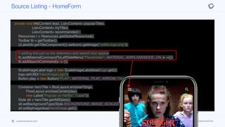 public class HomeForm extends BaseForm {
private HomeForm() {
super(new BorderLayout());
}
private void init(Content lead, List<Content> popularTitles,
List<Content> myTitles,
List<Content> recommended) {
Resources r = Resources.getGlobalResources();
Toolbar tb = getToolbar();
((Label)tb.getTitleComponent()).setIcon(r.getImage("netflix-logo.png"));
// adding this just so the sidemenu and search icon appear
tb.addMaterialCommandToLeftSideMenu("Placeholder", MATERIAL_AIRPLANEMODE_ON, e ->{});
tb.addSearchCommand(e -> {});
ScaleImageLabel logo = new ScaleImageLabel(lead.logo.get());
logo.setUIID("HeroImageLogo");
Button play = new Button("PLAY", MATERIAL_PLAY_ARROW, "HeroImagePlayButton");
Container heroTitle = BoxLayout.encloseY(logo,
FlowLayout.encloseCenter(play),
new Label("Popular on Netflix", "Lead"));
Style stl = heroTitle.getAllStyles();
stl.setBackgroundType(Style.BACKGROUND_IMAGE_SCALED_FILL);
stl.setBgImage(lead.heroImage.get());
Tabs tabs = new Tabs();
tabs.setTabPlacement(BOTTOM);
Source Listing - HomeForm
codenameone.com github.com/codenameone/CodenameOne
 