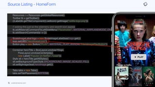 }
private void init(Content lead, List<Content> popularTitles,
List<Content> myTitles,
List<Content> recommended) {
Resources r = Resources.getGlobalResources();
Toolbar tb = getToolbar();
((Label)tb.getTitleComponent()).setIcon(r.getImage("netflix-logo.png"));
// adding this just so the sidemenu and search icon appear
tb.addMaterialCommandToLeftSideMenu("Placeholder", MATERIAL_AIRPLANEMODE_ON, e ->{});
tb.addSearchCommand(e -> {});
ScaleImageLabel logo = new ScaleImageLabel(lead.logo.get());
logo.setUIID("HeroImageLogo");
Button play = new Button("PLAY", MATERIAL_PLAY_ARROW, "HeroImagePlayButton");
Container heroTitle = BoxLayout.encloseY(logo,
FlowLayout.encloseCenter(play),
new Label("Popular on Netflix", "Lead"));
Style stl = heroTitle.getAllStyles();
stl.setBackgroundType(Style.BACKGROUND_IMAGE_SCALED_FILL);
stl.setBgImage(lead.heroImage.get());
Tabs tabs = new Tabs();
tabs.setTabPlacement(BOTTOM);
Container content = BoxLayout.encloseY(heroTitle,
movieList(popularTitles),
new Label("My List", "Lead"),
Source Listing - HomeForm
codenameone.com github.com/codenameone/CodenameOne
 