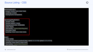 margin: 0px;
padding: 8mm;
padding-right: 3mm;
}
HeroImageLogo {
margin: 35mm 7mm 5mm 7mm;
padding: 3.5mm;
background: transparent;
}
HeroImagePlayButton {
border: none;
border-radius: 1.5mm;
background-color: #D8D8D8;
color: black;
font-family: "native:MainRegular";
font-size: 3mm;
padding: 2mm 4mm 2mm 4mm;
}
Lead {
color: white;
background: linear-gradient(0deg, rgba(0, 0, 0, 0.6), rgba(0, 0, 0, 0.01));
padding: 5mm 2mm 0.3mm 2mm;
font-family: "native:MainRegular";
font-size: 2.4mm;
}
PlayNowButton {
Source Listing - CSS
codenameone.com github.com/codenameone/CodenameOne
 