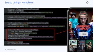 }
private void init(Content lead, List<Content> popularTitles,
List<Content> myTitles,
List<Content> recommended) {
Resources r = Resources.getGlobalResources();
Toolbar tb = getToolbar();
((Label)tb.getTitleComponent()).setIcon(r.getImage("netflix-logo.png"));
// adding this just so the sidemenu and search icon appear
tb.addMaterialCommandToLeftSideMenu("Placeholder", MATERIAL_AIRPLANEMODE_ON, e ->{});
tb.addSearchCommand(e -> {});
ScaleImageLabel logo = new ScaleImageLabel(lead.logo.get());
logo.setUIID("HeroImageLogo");
Button play = new Button("PLAY", MATERIAL_PLAY_ARROW, "HeroImagePlayButton");
Container heroTitle = BoxLayout.encloseY(logo,
FlowLayout.encloseCenter(play),
new Label("Popular on Netflix", "Lead"));
Style stl = heroTitle.getAllStyles();
stl.setBackgroundType(Style.BACKGROUND_IMAGE_SCALED_FILL);
stl.setBgImage(lead.heroImage.get());
Tabs tabs = new Tabs();
tabs.setTabPlacement(BOTTOM);
Container content = BoxLayout.encloseY(heroTitle,
movieList(popularTitles),
new Label("My List", "Lead"),
Source Listing - HomeForm
codenameone.com github.com/codenameone/CodenameOne
 