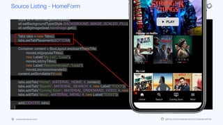 Container heroTitle = BoxLayout.encloseY(logo,
FlowLayout.encloseCenter(play),
new Label("Popular on Netflix", "Lead"));
Style stl = heroTitle.getAllStyles();
stl.setBackgroundType(Style.BACKGROUND_IMAGE_SCALED_FILL);
stl.setBgImage(lead.heroImage.get());
Tabs tabs = new Tabs();
tabs.setTabPlacement(BOTTOM);
Container content = BoxLayout.encloseY(heroTitle,
movieList(popularTitles),
new Label("My List", "Lead"),
movieList(myTitles),
new Label("Recommended", "Lead"),
movieList(recommended));
content.setScrollableY(true);
tabs.addTab("Home", MATERIAL_HOME, 4, content);
tabs.addTab("Search", MATERIAL_SEARCH, 4, new Label("TODO"));
tabs.addTab("Coming Soon", MATERIAL_ONDEMAND_VIDEO, 4, new Label("TODO"));
tabs.addTab("More", MATERIAL_MENU, 4, new Label("TODO"));
add(CENTER, tabs);
}
private Container movieList(List<Content> lst) {
Container p = new Container(BoxLayout.x());
for(Content c : lst) {
Source Listing - HomeForm
codenameone.com github.com/codenameone/CodenameOne
 