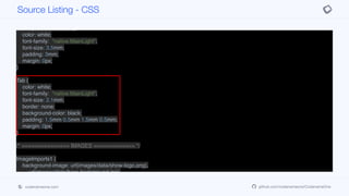 padding: 3mm;
margin: 0px;
}
DescriptionFormButton {
color: white;
font-family: "native:MainLight";
font-size: 3.5mm;
padding: 3mm;
margin: 0px;
}
Tab {
color: white;
font-family: "native:MainLight";
font-size: 2.1mm;
border: none;
background-color: black;
padding: 1.5mm 0.5mm 1.5mm 0.5mm;
margin: 0px;
}
/* =============== IMAGES ============= */
ImageImports1 {
background-image: url(images/data/show-logo.png),
url(images/data/hero-background.jpg),
url(images/data/thumb1.jpg),
url(images/data/thumb2.jpg),
url(images/data/thumb3.jpg),
Source Listing - CSS
codenameone.com github.com/codenameone/CodenameOne
 