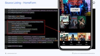 Container heroTitle = BoxLayout.encloseY(logo,
FlowLayout.encloseCenter(play),
new Label("Popular on Netflix", "Lead"));
Style stl = heroTitle.getAllStyles();
stl.setBackgroundType(Style.BACKGROUND_IMAGE_SCALED_FILL);
stl.setBgImage(lead.heroImage.get());
Tabs tabs = new Tabs();
tabs.setTabPlacement(BOTTOM);
Container content = BoxLayout.encloseY(heroTitle,
movieList(popularTitles),
new Label("My List", "Lead"),
movieList(myTitles),
new Label("Recommended", "Lead"),
movieList(recommended));
content.setScrollableY(true);
tabs.addTab("Home", MATERIAL_HOME, 4, content);
tabs.addTab("Search", MATERIAL_SEARCH, 4, new Label("TODO"));
tabs.addTab("Coming Soon", MATERIAL_ONDEMAND_VIDEO, 4, new Label("TODO"));
tabs.addTab("More", MATERIAL_MENU, 4, new Label("TODO"));
add(CENTER, tabs);
}
private Container movieList(List<Content> lst) {
Container p = new Container(BoxLayout.x());
for(Content c : lst) {
Source Listing - HomeForm
codenameone.com github.com/codenameone/CodenameOne
 