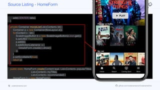 tabs.addTab("Home", MATERIAL_HOME, 4, content);
tabs.addTab("Search", MATERIAL_SEARCH, 4, new Label("TODO"));
tabs.addTab("Coming Soon", MATERIAL_ONDEMAND_VIDEO, 4, new Label("TODO"));
tabs.addTab("More", MATERIAL_MENU, 4, new Label("TODO"));
add(CENTER, tabs);
}
private Container movieList(List<Content> lst) {
Container p = new Container(BoxLayout.x());
for(Content c : lst) {
ScaleImageButton b = new ScaleImageButton(c.icon.get());
b.setUIID("ThumbIcon");
p.add(b);
b.addActionListener(e -> {
DetailsForm.create(c).show();
});
}
p.setScrollableX(true);
return p;
}
public static HomeForm create(Content lead, List<Content> popularTitles,
List<Content> myTitles,
List<Content> recommended) {
HomeForm h = new HomeForm();
h.init(lead, popularTitles, myTitles, recommended);
return h;
}
Source Listing - HomeForm
codenameone.com github.com/codenameone/CodenameOne
 