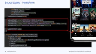 Tabs tabs = new Tabs();
tabs.setTabPlacement(BOTTOM);
Container content = BoxLayout.encloseY(heroTitle,
movieList(popularTitles),
new Label("My List", "Lead"),
movieList(myTitles),
new Label("Recommended", "Lead"),
movieList(recommended));
content.setScrollableY(true);
tabs.addTab("Home", MATERIAL_HOME, 4, content);
tabs.addTab("Search", MATERIAL_SEARCH, 4, new Label("TODO"));
tabs.addTab("Coming Soon", MATERIAL_ONDEMAND_VIDEO, 4, new Label("TODO"));
tabs.addTab("More", MATERIAL_MENU, 4, new Label("TODO"));
add(CENTER, tabs);
}
private Container movieList(List<Content> lst) {
Container p = new Container(BoxLayout.x());
for(Content c : lst) {
ScaleImageButton b = new ScaleImageButton(c.icon.get());
b.setUIID("ThumbIcon");
p.add(b);
b.addActionListener(e -> {
DetailsForm.create(c).show();
});
}
p.setScrollableX(true);
Source Listing - HomeForm
codenameone.com github.com/codenameone/CodenameOne
 