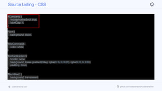 #Constants {
includeNativeBool: true;
labelGap: 1;
}
Form {
background: black;
}
TitleCommand {
color: white;
}
ToolbarGradient {
border: none;
background: linear-gradient(0deg, rgba(0, 0, 0, 0.01), rgba(0, 0, 0, 0.6));
padding: 2mm;
}
ThumbIcon {
background: transparent;
margin: 0px;
padding: 8mm;
padding-right: 3mm;
}
Source Listing - CSS
codenameone.com github.com/codenameone/CodenameOne
 