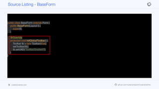 public class BaseForm extends Form {
public BaseForm(Layout l) {
super(l);
}
@Override
protected void initGlobalToolbar() {
Toolbar tb = new Toolbar(true);
setToolbar(tb);
tb.setUIID("ToolbarGradient");
}
}
Source Listing - BaseForm
codenameone.com github.com/codenameone/CodenameOne
 