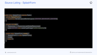 public class SplashForm extends Form {
private SplashForm() {
super(new BorderLayout(BorderLayout.CENTER_BEHAVIOR_CENTER));
}
private void init() {
Resources r = Resources.getGlobalResources();
add(CENTER, new Label(r.getImage("netflix-logo.png")));
}
public static SplashForm create() {
SplashForm h = new SplashForm();
h.init();
return h;
}
}
Source Listing - SplashForm
codenameone.com github.com/codenameone/CodenameOne
 