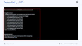 border: none;
background-color: black;
padding: 1.5mm 0.5mm 1.5mm 0.5mm;
margin: 0px;
}
/* =============== IMAGES ============= */
ImageImports1 {
background-image: url(images/data/show-logo.png),
url(images/data/hero-background.jpg),
url(images/data/thumb1.jpg),
url(images/data/thumb2.jpg),
url(images/data/thumb3.jpg),
url(images/data/thumb4.jpg),
url(images/data/thumb5.jpg),
url(images/data/thumb6.jpg),
url(images/data/thumb7.jpg),
url(images/data/thumb8.jpg);
cn1-source-dpi: 0;
}
ImageImports2 {
background-image: url(images/netflix-logo.png);
cn1-source-dpi: 320;
}
Source Listing - CSS
codenameone.com github.com/codenameone/CodenameOne
 