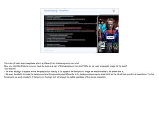 }
private void init(Content lead, List<Content> popularTitles,
List<Content> myTitles,
List<Content> recommended) {
Resources r = Resources.getGlobalResources();
Toolbar tb = getToolbar();
((Label)tb.getTitleComponent()).setIcon(r.getImage("netflix-logo.png"));
// adding this just so the sidemenu and search icon appear
tb.addMaterialCommandToLeftSideMenu("Placeholder", MATERIAL_AIRPLANEMODE_ON, e ->{});
tb.addSearchCommand(e -> {});
ScaleImageLabel logo = new ScaleImageLabel(lead.logo.get());
logo.setUIID("HeroImageLogo");
Button play = new Button("PLAY", MATERIAL_PLAY_ARROW, "HeroImagePlayButton");
Container heroTitle = BoxLayout.encloseY(logo,
FlowLayout.encloseCenter(play),
new Label("Popular on Netflix", "Lead"));
Style stl = heroTitle.getAllStyles();
stl.setBackgroundType(Style.BACKGROUND_IMAGE_SCALED_FILL);
stl.setBgImage(lead.heroImage.get());
Tabs tabs = new Tabs();
tabs.setTabPlacement(BOTTOM);
Container content = BoxLayout.encloseY(heroTitle,
movieList(popularTitles),
new Label("My List", "Lead"),
movieList(myTitles),
Source Listing - HomeForm
codenameone.com github.com/codenameone/CodenameOne
The main UI has a logo image here which is diﬀerent from the background hero shot. 

Now you might be thinking: why not have the logo as a part of the background hero shot? Why do we need a separate image for the logo? 
Two reasons: 
- We want the logo to appear above the play button exactly. If it’s a part of the background image we won’t be able to tell where that is. 

- We want the ability to scale the background and foreground image diﬀerently. In the background we want a scale to fill so the UI will look good in all resolutions. For the
foreground we want a scale to fit behavior so the logo text will always be visible regardless of the device resolution.
 