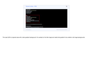 padding: 3mm;
margin: 0px;
}
DescriptionFormButton {
color: white;
font-family: "native:MainLight";
font-size: 3.5mm;
padding: 3mm;
margin: 0px;
}
Tab {
color: white;
font-family: "native:MainLight";
font-size: 2.1mm;
border: none;
background-color: black;
padding: 1.5mm 0.5mm 1.5mm 0.5mm;
margin: 0px;
}
/* =============== IMAGES ============= */
ImageImports1 {
background-image: url(images/data/show-logo.png),
url(images/data/hero-background.jpg),
url(images/data/thumb1.jpg),
url(images/data/thumb2.jpg),
url(images/data/thumb3.jpg),
url(images/data/thumb4.jpg),
Source Listing - CSS
codenameone.com github.com/codenameone/CodenameOne
The Lead UIID is a special case with a dark gradient background. It’s overlaid on the title image and needs that gradient to be visible on all image backgrounds
 