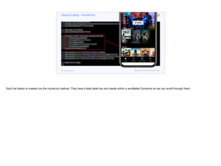 Button play = new Button("PLAY", MATERIAL_PLAY_ARROW, "HeroImagePlayButton");
Container heroTitle = BoxLayout.encloseY(logo,
FlowLayout.encloseCenter(play),
new Label("Popular on Netflix", "Lead"));
Style stl = heroTitle.getAllStyles();
stl.setBackgroundType(Style.BACKGROUND_IMAGE_SCALED_FILL);
stl.setBgImage(lead.heroImage.get());
Tabs tabs = new Tabs();
tabs.setTabPlacement(BOTTOM);
Container content = BoxLayout.encloseY(heroTitle,
movieList(popularTitles),
new Label("My List", "Lead"),
movieList(myTitles),
new Label("Recommended", "Lead"),
movieList(recommended));
content.setScrollableY(true);
tabs.addTab("Home", MATERIAL_HOME, 4, content);
tabs.addTab("Search", MATERIAL_SEARCH, 4, new Label("TODO"));
tabs.addTab("Coming Soon", MATERIAL_ONDEMAND_VIDEO, 4, new Label("TODO"));
tabs.addTab("More", MATERIAL_MENU, 4, new Label("TODO"));
add(CENTER, tabs);
}
private Container movieList(List<Content> lst) {
Container p = new Container(BoxLayout.x());
for(Content c : lst) {
ScaleImageButton b = new ScaleImageButton(c.icon.get());
Source Listing - HomeForm
codenameone.com github.com/codenameone/CodenameOne
Each list below is created via the movieList method. They have a lead label top and reside within a scrollable Container so we can scroll through them.
 