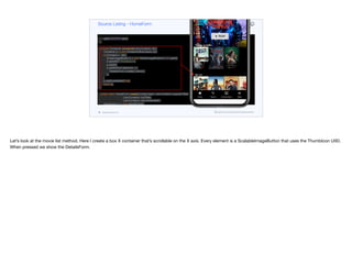 tabs.addTab("Home", MATERIAL_HOME, 4, content);
tabs.addTab("Search", MATERIAL_SEARCH, 4, new Label("TODO"));
tabs.addTab("Coming Soon", MATERIAL_ONDEMAND_VIDEO, 4, new Label("TODO"));
tabs.addTab("More", MATERIAL_MENU, 4, new Label("TODO"));
add(CENTER, tabs);
}
private Container movieList(List<Content> lst) {
Container p = new Container(BoxLayout.x());
for(Content c : lst) {
ScaleImageButton b = new ScaleImageButton(c.icon.get());
b.setUIID("ThumbIcon");
p.add(b);
b.addActionListener(e -> {
DetailsForm.create(c).show();
});
}
p.setScrollableX(true);
return p;
}
public static HomeForm create(Content lead, List<Content> popularTitles,
List<Content> myTitles,
List<Content> recommended) {
HomeForm h = new HomeForm();
h.init(lead, popularTitles, myTitles, recommended);
return h;
}
}
Source Listing - HomeForm
codenameone.com github.com/codenameone/CodenameOne
Let’s look at the movie list method. Here I create a box X container that’s scrollable on the X axis. Every element is a ScalableImageButton that uses the ThumbIcon UIID.
When pressed we show the DetailsForm.
 