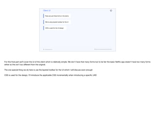 codenameone.com github.com/codenameone/CodenameOne
Client UI
There are just three forms in the demo
We’re using layered toolbar for the UI
CSS is used for the UI design
For this final part we’ll cover the UI of the client which is relatively simple. We don’t have that many forms but to be fair the basic Netflix app doesn’t have too many forms
either so this isn’t too diﬀerent from the original.

The one special thing we do here is use the layered toolbar for the UI which I will discuss soon enough

CSS is used for the design, I’ll introduce the applicable CSS incrementally when introducing a specific UIID

 