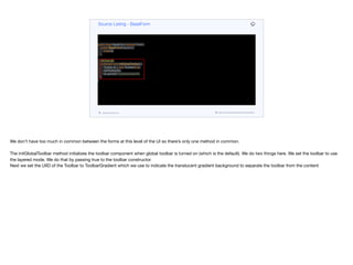 public class BaseForm extends Form {
public BaseForm(Layout l) {
super(l);
}
@Override
protected void initGlobalToolbar() {
Toolbar tb = new Toolbar(true);
setToolbar(tb);
tb.setUIID("ToolbarGradient");
}
}
Source Listing - BaseForm
codenameone.com github.com/codenameone/CodenameOne
We don’t have too much in common between the forms at this level of the UI so there’s only one method in common.

The initGlobalToolbar method initializes the toolbar component when global toolbar is turned on (which is the default). We do two things here. We set the toolbar to use
the layered mode. We do that by passing true to the toolbar constructor.  
Next we set the UIID of the Toolbar to ToolbarGradient which we use to indicate the translucent gradient background to separate the toolbar from the content
 