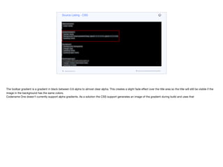 }
Form {
background: black;
}
TitleCommand {
color: white;
}
ToolbarGradient {
border: none;
background: linear-gradient(0deg, rgba(0, 0, 0, 0.01), rgba(0, 0, 0, 0.6));
padding: 2mm;
}
ThumbIcon {
background: transparent;
margin: 0px;
padding: 8mm;
padding-right: 3mm;
}
HeroImageLogo {
/* margin: 35% 22% 5mm 22%; */
margin: 35mm 7mm 5mm 7mm;
padding: 3.5mm;
background: transparent;
}
HeroImagePlayButton {
border: none;
Source Listing - CSS
codenameone.com github.com/codenameone/CodenameOne
The toolbar gradient is a gradient in black between 0.6 alpha to almost clear alpha. This creates a slight fade eﬀect over the title area so the title will still be visible if the
image in the background has the same colors. 

Codename One doesn’t currently support alpha gradients. As a solution the CSS support generates an image of the gradient during build and uses that
 