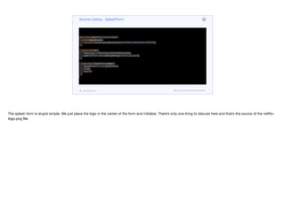 public class SplashForm extends Form {
private SplashForm() {
super(new BorderLayout(BorderLayout.CENTER_BEHAVIOR_CENTER));
}
private void init() {
Resources r = Resources.getGlobalResources();
add(CENTER, new Label(r.getImage("netflix-logo.png")));
}
public static SplashForm create() {
SplashForm h = new SplashForm();
h.init();
return h;
}
}
Source Listing - SplashForm
codenameone.com github.com/codenameone/CodenameOne
The splash form is stupid simple. We just place the logo in the center of the form and initialize. There’s only one thing to discuss here and that’s the source of the netflix-
logo.png file.
 