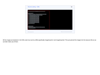 font-size: 2.1mm;
border: none;
background-color: black;
padding: 1.5mm 0.5mm 1.5mm 0.5mm;
margin: 0px;
}
/* =============== IMAGES ============= */
ImageImports1 {
background-image: url(images/data/show-logo.png),
url(images/data/hero-background.jpg),
url(images/data/thumb1.jpg),
url(images/data/thumb2.jpg),
url(images/data/thumb3.jpg),
url(images/data/thumb4.jpg),
url(images/data/thumb5.jpg),
url(images/data/thumb6.jpg),
url(images/data/thumb7.jpg),
url(images/data/thumb8.jpg);
cn1-source-dpi: 0;
}
ImageImports2 {
background-image: url(images/netflix-logo.png);
cn1-source-dpi: 320;
}
Source Listing - CSS
codenameone.com github.com/codenameone/CodenameOne
All the images are declared in the CSS under two dummy UIIDs specifically ImageImports1 and ImageImports2. This just pulls all the images into the resource file so we
can later make use of them.
 