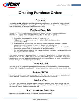 Creating Purchase Orders        1




                 Creating Purchase Orders

                                                  Overview
The Create Purchase Order menu option is accessible from the Navigation Tab. allows you to create a purchase
order for a supplier, adding the items as you go. You have the option of associating a work order with the purchase
order and determining the Terms data that is listed on the PO form.


                                        Purchase Order Tab
To create the PO, fill in the appropriate information on the Purchase Order tab. The two essential pieces of
information are a Supplier and an item to be purchased. All of the other fields are optional.

    •    PO# field will auto-complete when the items are added to the PO.
    •    PO Date may be changed when you enter the PO, but it will default to the current date.
    •    Location will show MAIN.
    •    WO# allows you to associate a work order already in your work order center with this PO. Enter the
         applicable work order number into the field if the PO will be used for a work order.
    •    Click the folder under Supplier Information to choose a Supplier from your Maintenance Contact list. The
         basic contact information from that contact record will be pulled into the PO.
    •    The Ship To information is pulled from your ‘Change Your Settings’ information. You may also type into this
         field to edit the information for this PO.

Once you have completed the appropriate fields on the PO, click the Proceed button in the 'Actions' section at the
bottom of the PO form. You can then enter the items to be ordered either by typing the item number into the field or
by selecting from the Parts File Listing using the lookup. The parts you have selected will display into the bottom of
the form. When you are finished adding parts, click Done.


                                            Terms, Etc. Tab
The Terms tab can be customized to show the information you need to capture for the PO. The default fields are
Ship Via, FOB, Freight, Confirm, and Buyer. The terms can be entered at creation of the PO header or in edit mode.


                                             Comments Tab
Comments can be used to enter any information you wish. This information does not print on the standard printed
version of the PO. Comments can be entered at creation of the PO header or in edit mode.


                                               Invoices Tab
If you have a need to keep track of invoices received against purchase orders in your system, you can enter that
information on the Invoices tab. This form can be configured to capture the information you need. You can also use
the Query Tool to report on the information entered here.


                                  Purchase Order Functions
Add Line – This button will open a new line to enter an additional item to the PO.




                                              ©2007 eMaint Enterprises LLC