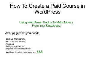 How To Create a Paid Course in
WordPress
Using WordPress Plugins To Make Money
From Your Knowledge:
What plugins do you need:
● LMS vs Membership
● Quizzes and Exams
● Tutorials
● Badges and Levels
● Discussions and feedback
●
And how to attract students and $$$
 
