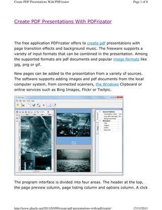 Create PDF Presentations With PDFrizator                                     Page 1 of 8




Create PDF Presentations With PDFrizator



The free application PDFrizator offers to create pdf presentations with
page transition effects and background music. The freeware supports a
variety of input formats that can be combined in the presentation. Among
the supported formats are pdf documents and popular image formats like
jpg, png or gif.

New pages can be added to the presentation from a variety of sources.
The software supports adding images and pdf documents from the local
computer system, from connected scanners, the Windows Clipboard or
online services such as Bing Images, Flickr or Twitpic.




The program interface is divided into four areas. The header at the top,
the page preview column, page listing column and options column. A click




http://www.ghacks.net/2011/03/09/create-pdf-presentations-with-pdfrizator/   17/11/2011
 
