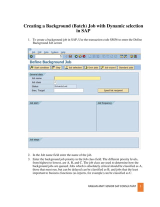 RANJAN AMIT-SENIOR SAP CONSULTANT 1
Creating a Background (Batch) Job with Dynamic selection
in SAP
1. To create a background job in SAP, Use the transaction code SM36 to enter the Define
Background Job screen
2. In the Job name field enter the name of the job.
3. Enter the background job priority in the Job class field. The different priority levels,
from highest to lowest, are A, B, and C. The job class are used to determine how the
background jobs are queued. Jobs which is absolutely critical should be classified as A,
those that must run, but can be delayed can be classified as B, and jobs that the least
important to business functions (as reports, for example) can be classified as C.
 