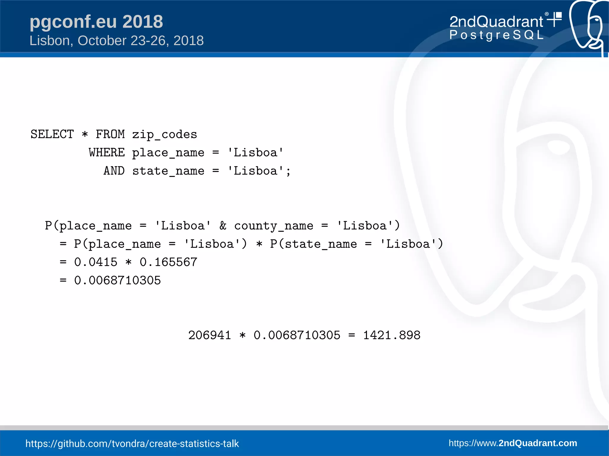 https://github.com/tvondra/create-statistics-talk https://www.2ndQuadrant.com
pgconf.eu 2018
Lisbon, October 23-26, 2018
SELECT * FROM zip_codes
WHERE place_name = 'Lisboa'
AND state_name = 'Lisboa';
P(place_name = 'Lisboa' & county_name = 'Lisboa')
= P(place_name = 'Lisboa') * P(state_name = 'Lisboa')
= 0.0415 * 0.165567
= 0.0068710305
206941 * 0.0068710305 = 1421.898
 