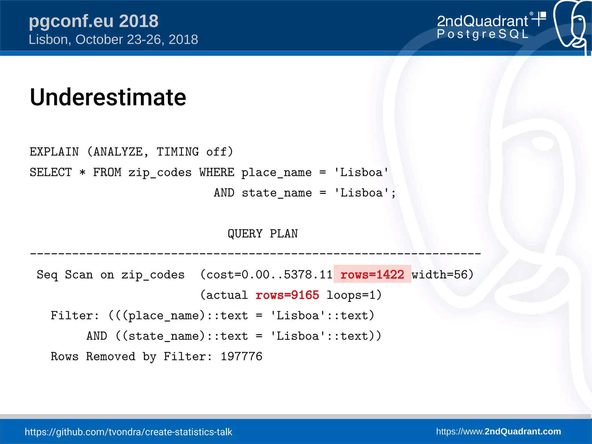 https://github.com/tvondra/create-statistics-talk https://www.2ndQuadrant.com
pgconf.eu 2018
Lisbon, October 23-26, 2018
Underestimate
EXPLAIN (ANALYZE, TIMING off)
SELECT * FROM zip_codes WHERE place_name = 'Lisboa'
AND state_name = 'Lisboa';
QUERY PLAN
----------------------------------------------------------------
Seq Scan on zip_codes (cost=0.00..5378.11 rows=1422 width=56)
(actual rows=9165 loops=1)
Filter: (((place_name)::text = 'Lisboa'::text)
AND ((state_name)::text = 'Lisboa'::text))
Rows Removed by Filter: 197776
 