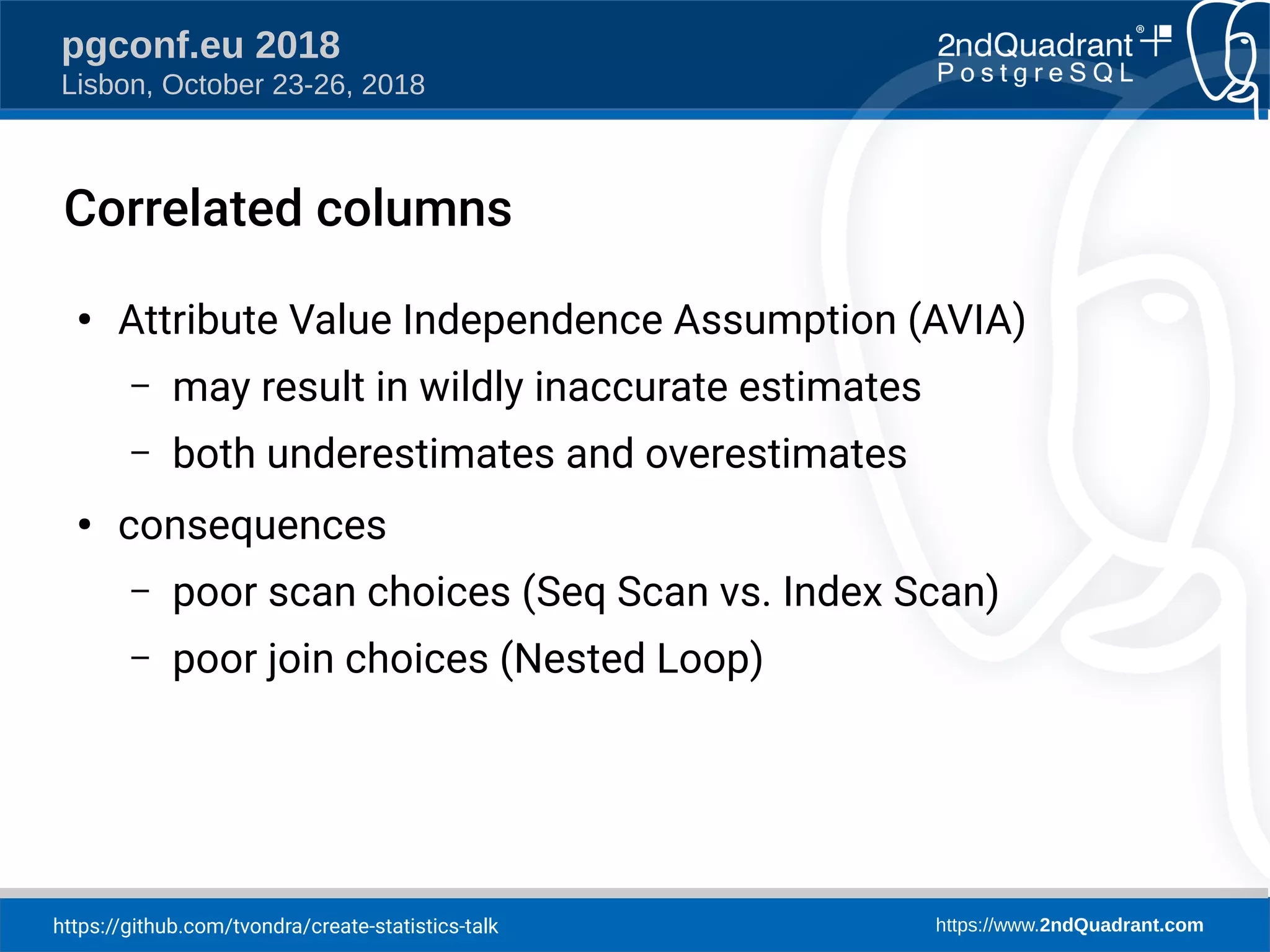 https://github.com/tvondra/create-statistics-talk https://www.2ndQuadrant.com
pgconf.eu 2018
Lisbon, October 23-26, 2018
Correlated columns
●
Attribute Value Independence Assumption (AVIA)
– may result in wildly inaccurate estimates
– both underestimates and overestimates
●
consequences
– poor scan choices (Seq Scan vs. Index Scan)
– poor join choices (Nested Loop)
 