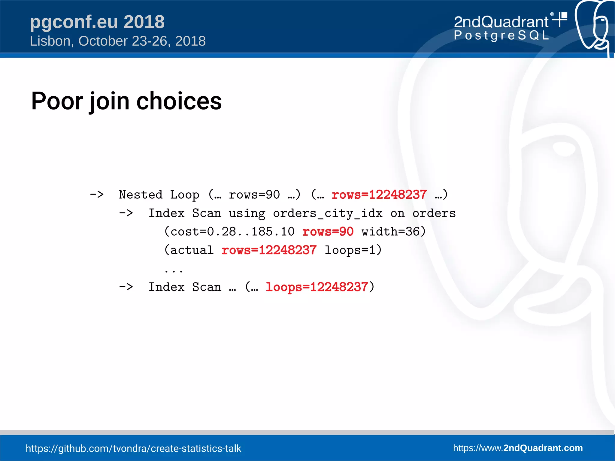 https://github.com/tvondra/create-statistics-talk https://www.2ndQuadrant.com
pgconf.eu 2018
Lisbon, October 23-26, 2018
-> Nested Loop (… rows=90 …) (… rows=12248237 …)
-> Index Scan using orders_city_idx on orders
(cost=0.28..185.10 rows=90 width=36)
(actual rows=12248237 loops=1)
...
-> Index Scan … (… loops=12248237)
Poor join choices
 
