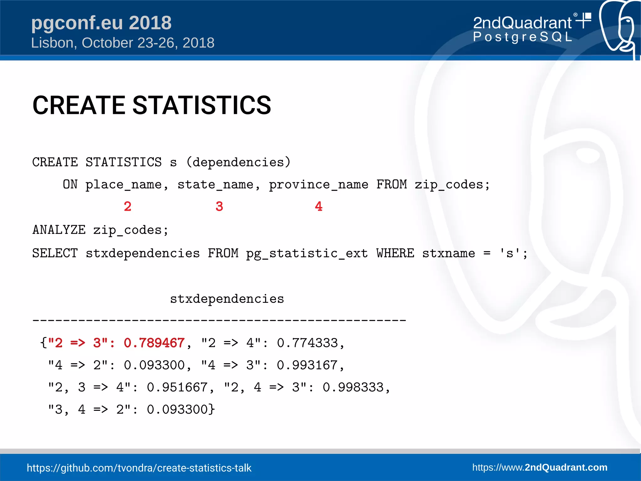 https://github.com/tvondra/create-statistics-talk https://www.2ndQuadrant.com
pgconf.eu 2018
Lisbon, October 23-26, 2018
CREATE STATISTICS
CREATE STATISTICS s (dependencies)
ON place_name, state_name, province_name FROM zip_codes;
2 3 4
ANALYZE zip_codes;
SELECT stxdependencies FROM pg_statistic_ext WHERE stxname = 's';
stxdependencies
-------------------------------------------------
{"2 => 3": 0.789467, "2 => 4": 0.774333,
"4 => 2": 0.093300, "4 => 3": 0.993167,
"2, 3 => 4": 0.951667, "2, 4 => 3": 0.998333,
"3, 4 => 2": 0.093300}
 