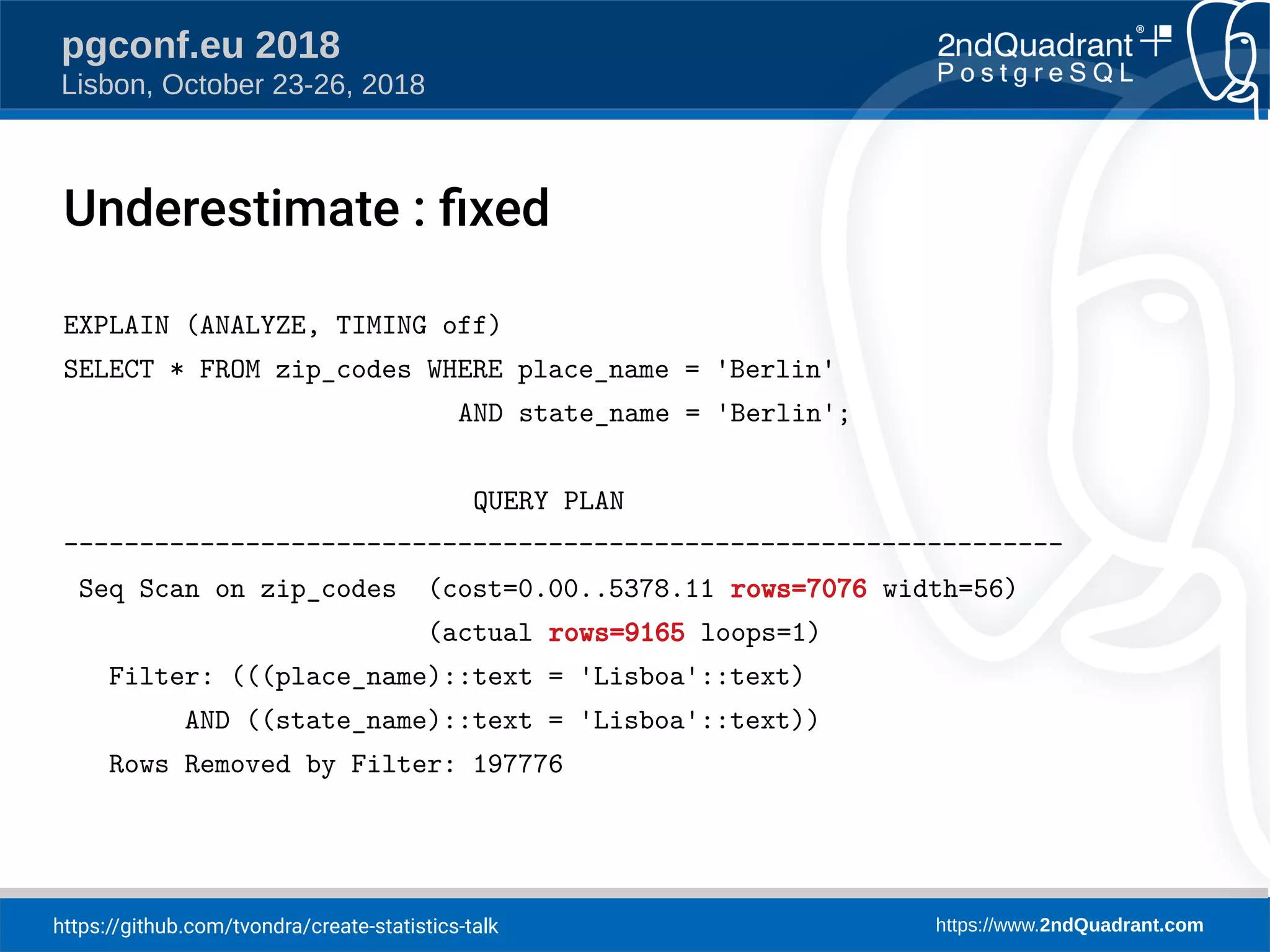 https://github.com/tvondra/create-statistics-talk https://www.2ndQuadrant.com
pgconf.eu 2018
Lisbon, October 23-26, 2018
EXPLAIN (ANALYZE, TIMING off)
SELECT * FROM zip_codes WHERE place_name = 'Berlin'
AND state_name = 'Berlin';
QUERY PLAN
------------------------------------------------------------------
Seq Scan on zip_codes (cost=0.00..5378.11 rows=7076 width=56)
(actual rows=9165 loops=1)
Filter: (((place_name)::text = 'Lisboa'::text)
AND ((state_name)::text = 'Lisboa'::text))
Rows Removed by Filter: 197776
Underestimate : fied
 