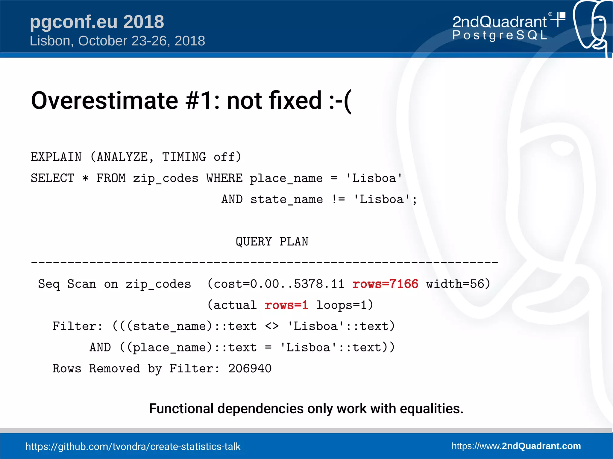 https://github.com/tvondra/create-statistics-talk https://www.2ndQuadrant.com
pgconf.eu 2018
Lisbon, October 23-26, 2018
EXPLAIN (ANALYZE, TIMING off)
SELECT * FROM zip_codes WHERE place_name = 'Lisboa'
AND state_name != 'Lisboa';
QUERY PLAN
----------------------------------------------------------------
Seq Scan on zip_codes (cost=0.00..5378.11 rows=7166 width=56)
(actual rows=1 loops=1)
Filter: (((state_name)::text <> 'Lisboa'::text)
AND ((place_name)::text = 'Lisboa'::text))
Rows Removed by Filter: 206940
Functional dependencies only work with equalities.
Overestimate #1: not fied :-(
 