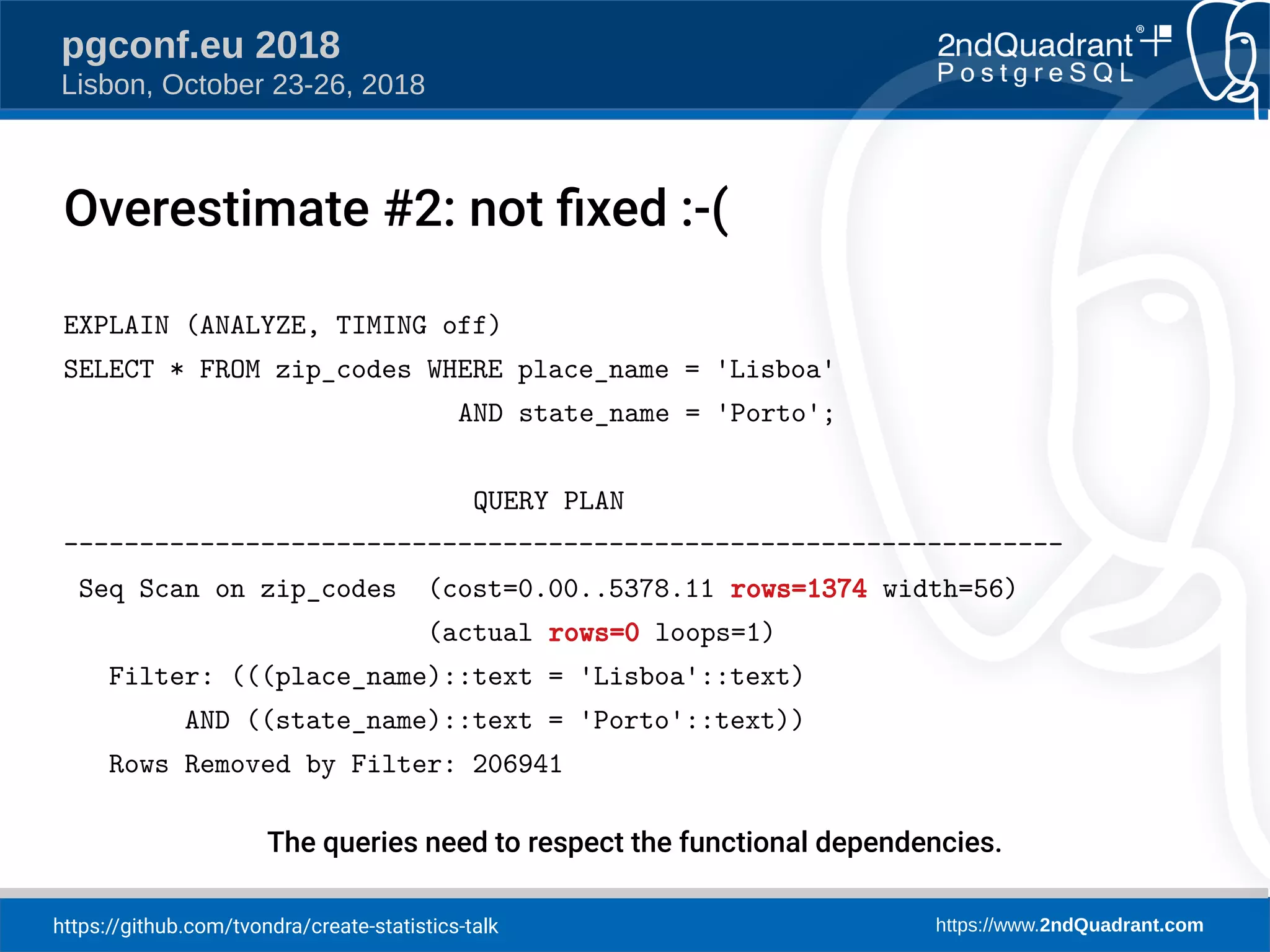 https://github.com/tvondra/create-statistics-talk https://www.2ndQuadrant.com
pgconf.eu 2018
Lisbon, October 23-26, 2018
EXPLAIN (ANALYZE, TIMING off)
SELECT * FROM zip_codes WHERE place_name = 'Lisboa'
AND state_name = 'Porto';
QUERY PLAN
------------------------------------------------------------------
Seq Scan on zip_codes (cost=0.00..5378.11 rows=1374 width=56)
(actual rows=0 loops=1)
Filter: (((place_name)::text = 'Lisboa'::text)
AND ((state_name)::text = 'Porto'::text))
Rows Removed by Filter: 206941
The queries need to respect the functional dependencies.
Overestimate #2: not fied :-(
 