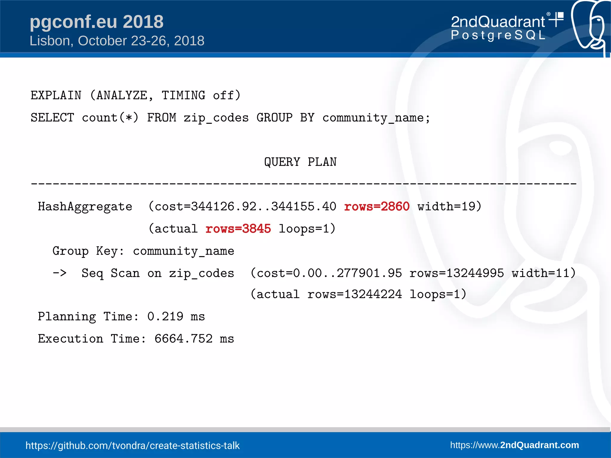 https://github.com/tvondra/create-statistics-talk https://www.2ndQuadrant.com
pgconf.eu 2018
Lisbon, October 23-26, 2018
EXPLAIN (ANALYZE, TIMING off)
SELECT count(*) FROM zip_codes GROUP BY community_name;
QUERY PLAN
---------------------------------------------------------------------------
HashAggregate (cost=344126.92..344155.40 rows=2860 width=19)
(actual rows=3845 loops=1)
Group Key: community_name
-> Seq Scan on zip_codes (cost=0.00..277901.95 rows=13244995 width=11)
(actual rows=13244224 loops=1)
Planning Time: 0.219 ms
Execution Time: 6664.752 ms
 