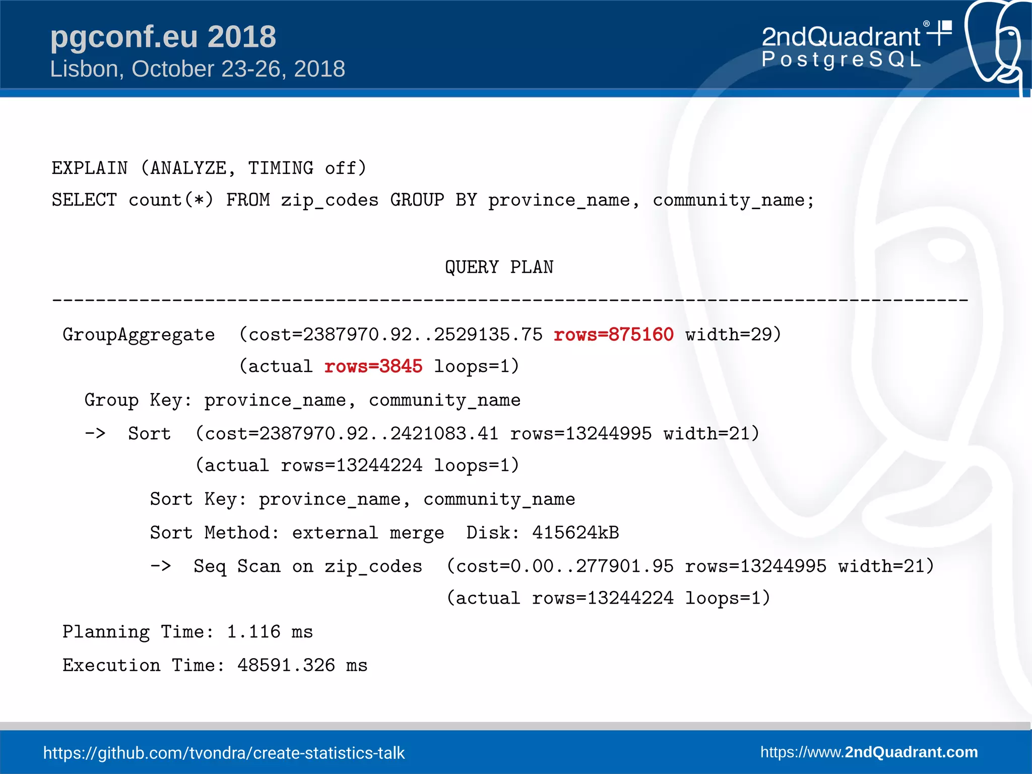 https://github.com/tvondra/create-statistics-talk https://www.2ndQuadrant.com
pgconf.eu 2018
Lisbon, October 23-26, 2018
EXPLAIN (ANALYZE, TIMING off)
SELECT count(*) FROM zip_codes GROUP BY province_name, community_name;
QUERY PLAN
------------------------------------------------------------------------------------
GroupAggregate (cost=2387970.92..2529135.75 rows=875160 width=29)
(actual rows=3845 loops=1)
Group Key: province_name, community_name
-> Sort (cost=2387970.92..2421083.41 rows=13244995 width=21)
(actual rows=13244224 loops=1)
Sort Key: province_name, community_name
Sort Method: external merge Disk: 415624kB
-> Seq Scan on zip_codes (cost=0.00..277901.95 rows=13244995 width=21)
(actual rows=13244224 loops=1)
Planning Time: 1.116 ms
Execution Time: 48591.326 ms
 