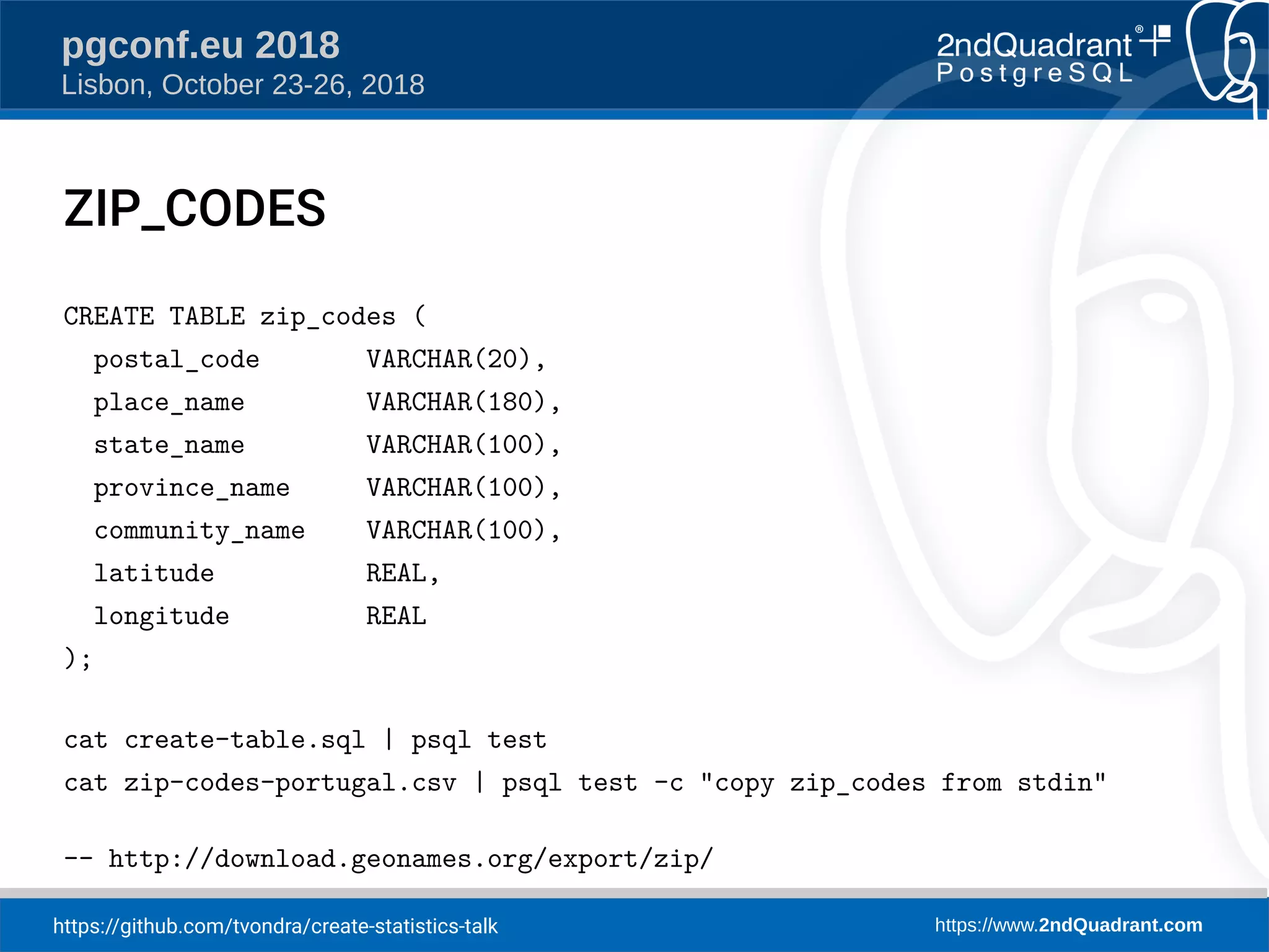 https://github.com/tvondra/create-statistics-talk https://www.2ndQuadrant.com
pgconf.eu 2018
Lisbon, October 23-26, 2018
ZIP_CODES
CREATE TABLE zip_codes (
postal_code VARCHAR(20),
place_name VARCHAR(180),
state_name VARCHAR(100),
province_name VARCHAR(100),
community_name VARCHAR(100),
latitude REAL,
longitude REAL
);
cat create-table.sql | psql test
cat zip-codes-portugal.csv | psql test -c "copy zip_codes from stdin"
-- http://download.geonames.org/export/zip/
 